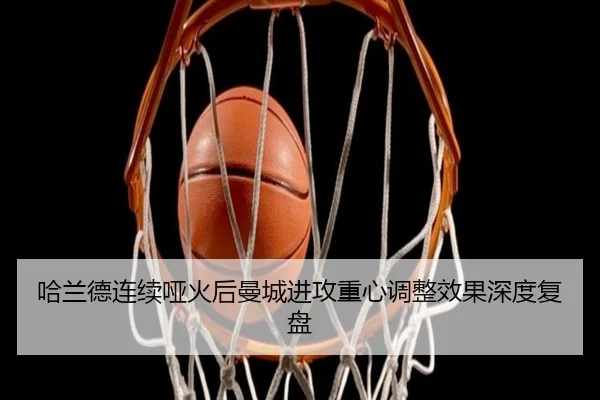哈兰德连续哑火后曼城进攻重心调整效果深度复盘
